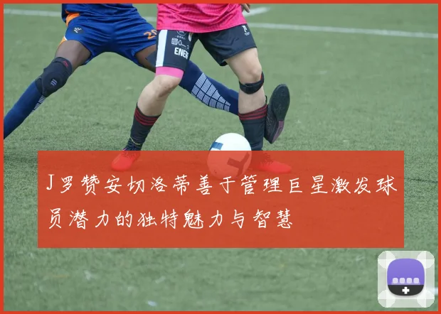 J罗赞安切洛蒂善于管理巨星激发球员潜力的独特魅力与智慧