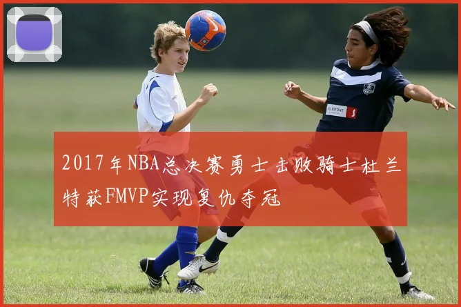 2017年NBA总决赛勇士击败骑士杜兰特获FMVP实现复仇夺冠