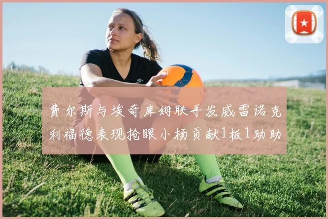 费尔斯与埃奇库姆联手发威雷诺克利福德表现抢眼小杨贡献1板1助助力球队