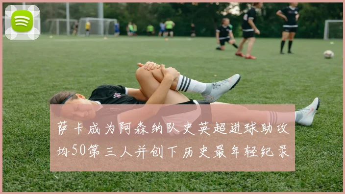 萨卡成为阿森纳队史英超进球助攻均50第三人并创下历史最年轻纪录