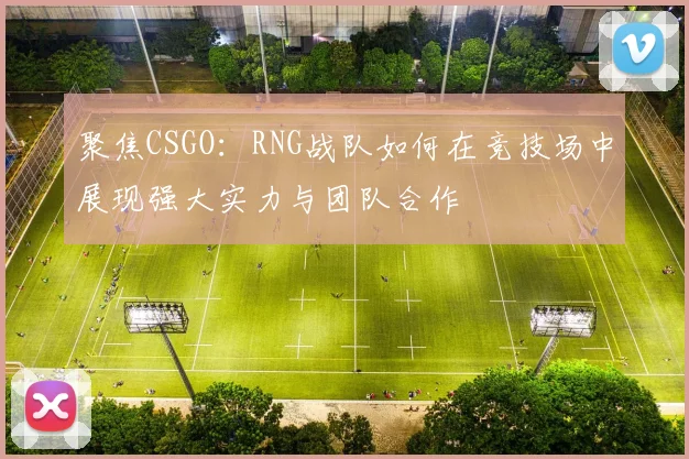 聚焦CSGO：RNG战队如何在竞技场中展现强大实力与团队合作