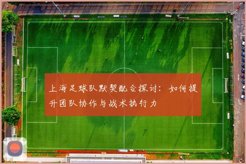 上海足球队默契配合探讨：如何提升团队协作与战术执行力