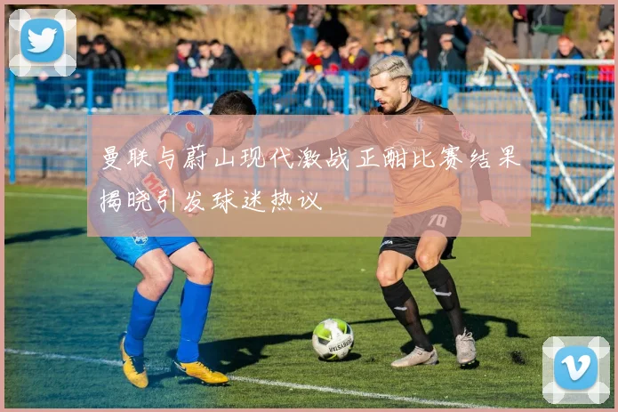 曼联与蔚山现代激战正酣比赛结果揭晓引发球迷热议